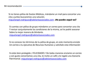 Mi recomendaciónSi no tienes póliza de Gastos Médicos, mándame un mail para concertar una cita y juntos buscaremos una solución. miguelangel.rodriguez@adelantaasociados.com¡No puedes seguir así!Si cuentas con póliza de grupo mándame un correo para concertar una citaY revisar conjuntamente las condiciones de la misma, así te podré asesorarSobre la mejor manera de blindarte. miguelangel.rodriguez@adelantaasociados.comSi no conoces los términos de tu póliza de grupo, en este momento envíaleUn correo a tu ejecutivo de Recursos Humanos y solicítale esta información Si estás bien protegido ¡ FELICIDADES ! De todas maneras envíame un correoy con gusto concertamos una cita, te invito un café y te regalo una AsesoríaPatrimonial. miguelangel.rodriguez@adelantaasociados.com