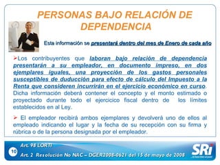 10 Art. 98 LORTI Art. 2  Resolución No NAC – DGER2008-0621 del 15 de mayo de 2008 Los contribuyentes que  laboran bajo relación de dependencia   presentarán a su empleador, en documento impreso, en dos ejemplares iguales, una proyección de los gastos personales susceptibles de duducción para efecto de cálculo del Impuesto a la Renta que consideren incurrirán en el ejercicio económico en curso . Dicha información deberá contener el concepto y el monto estimado o proyectado durante todo el ejercicico fiscal dentro de  los límites establecidos en al Ley. El empleador recibirá ambos ejemplares y devolverá uno de ellos al empleado indicando el lugar y la fecha de su recepción con su firma y rúbrica o de la persona designada por el empleador. PERSONAS BAJO RELACIÓN DE  DEPENDENCIA Esta información se  presentará dentro del mes de Enero de cada año 