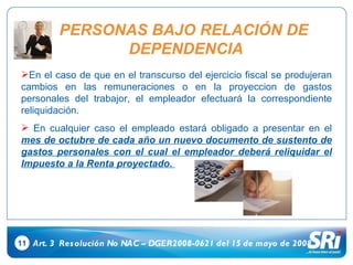 11 Art. 3  Resolución No NAC – DGER2008-0621 del 15 de mayo de 2008 En el caso de que en el transcurso del ejercicio fiscal se produjeran cambios en las remuneraciones o en la proyeccion de gastos personales del trabajor, el empleador efectuará la correspondiente reliquidación. En cualquier caso el empleado estará obligado a presentar en el  mes de octubre de cada año un nuevo documento de sustento de gastos personales con el cual el empleador deberá reliquidar el Impuesto a la Renta proyectado.  PERSONAS BAJO RELACIÓN DE  DEPENDENCIA 