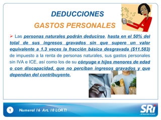 1 DEDUCCIONES Las  personas naturales podrán deducirse ,  hasta en el 50% del total de sus ingresos gravados sin que supere un valor equivalente a 1.3 veces la fracción básica desgravada ($11.583)  de impuesto a la renta de personas naturales, sus gastos personales sin IVA e ICE, así como los de su  cónyuge e hijos menores de edad o con discapacidad, que no perciban ingresos gravados y que dependan del contribuyente. Numeral 16  Art.  10  LORTI GASTOS PERSONALES 