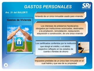 GASTOS PERSONALES 2 Arriendo de un único inmueble usado para vivienda;  Los intereses de préstamos hipotecarios  otorgados por instituciones autorizadas, destinados  a la ampliación, remodelación, restauración,  adquisición o construcción, de una única vivienda L os certificados conferidos por la institución  que otorgó el crédito; o el débito   respectivo reflejado en los estados de cuenta o   libretas de ahorro Impuestos prediales de un único bien inmueble en el  cual habita y que sea de su propiedad  Art.  31 del RALORTI Gastos de Vivienda 