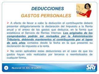 8 DEDUCCIONES Numeral 16  Art.  10  LORTI GASTOS PERSONALES A efecto de llevar a cabo la deducción el contribuyente deberá presentar obligatoriamente la declaración del Impuesto a la Renta anual y el anexo de los gastos que deduzca, en la forma que establezca el Servicio de Rentas Internas.  Los originales de los comprobantes podrán ser revisados por la Administración Tributaria, debiendo mantenerlos el contribuyente por el lapso de seis años  contados desde la fecha en la que presentó su declaración de impuesto a la renta. No serán aplicables estas deducciones en el caso de que los gastos hayan sido realizados por terceros o reembolsados de cualquier forma. 