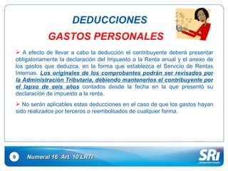 9 DEDUCCIONES Numeral 16  Art.  10  LRTI GASTOS PERSONALES A efecto de llevar a cabo la deducción el contribuyente deberá presentar obligatoriamente la declaración del Impuesto a la Renta anual y el anexo de los gastos que deduzca, en la forma que establezca el Servicio de Rentas Internas.  Los originales de los comprobantes podrán ser revisados por la Administración Tributaria, debiendo mantenerlos el contribuyente por el lapso de seis años  contados desde la fecha en la que presentó su declaración de impuesto a la renta. No serán aplicables estas deducciones en el caso de que los gastos hayan sido realizados por terceros o reembolsados de cualquier forma. 