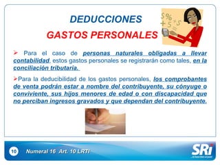 10 DEDUCCIONES Numeral 16  Art.  10  LRTI GASTOS PERSONALES Para el caso de  personas naturales obligadas a llevar contabilidad , estos gastos personales se registrarán como tales,  en la conciliación tributaria.  Para la deducibilidad de los gastos personales,  los comprobantes de venta podrán estar a nombre del contribuyente, su cónyuge o conviviente, sus hijos menores de edad o con discapacidad que no perciban ingresos gravados y que dependan del contribuyente.   