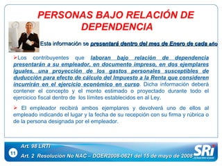 11 Art. 98 LRTI Art. 2  Resolución No NAC – DGER2008-0621 del 15 de mayo de 2008 Los contribuyentes que  laboran bajo relación de dependencia   presentarán a su empleador, en documento impreso, en dos ejemplares iguales, una proyección de los gastos personales susceptibles de duducción para efecto de cálculo del Impuesto a la Renta que consideren incurrirán en el ejercicio económico en curso . Dicha información deberá contener el concepto y el monto estimado o proyectado durante todo el ejercicico fiscal dentro de  los límites establecidos en al Ley. El empleador recibirá ambos ejemplares y devolverá uno de ellos al empleado indicando el lugar y la fecha de su recepción con su firma y rúbrica o de la persona designada por el empleador. PERSONAS BAJO RELACIÓN DE  DEPENDENCIA Esta información se  presentará dentro del mes de Enero de cada  año 