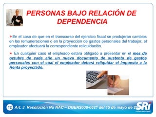 12 Art. 3  Resolución No NAC – DGER2008-0621 del 15 de mayo de 2008 En el caso de que en el transcurso del ejercicio fiscal se produjeran cambios en las remuneraciones o en la proyeccion de gastos personales del trabajor, el empleador efectuará la correspondiente reliquidación. En cualquier caso el empleado estará obligado a presentar en el  mes de octubre de cada año un nuevo documento de sustento de gastos personales con el cual el empleador deberá reliquidar el Impuesto a la Renta proyectado.  PERSONAS BAJO RELACIÓN DE  DEPENDENCIA 
