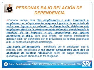 13 Art. 4  Resolución No NAC – DGER2008-0621 del 15 de mayo de 2008 Cuando trabaje para  dos empleadores o más ,  informará al empleador con el que perciba mayores ingresos, la sumatoria de todos sus ingresos en relación de dependencia, debiendo este empleador efectura la correspondiente retención considerendo la totalidad de us ingresos y las deducciones por aportes personales al IESS , para cuyo efecto, los demás empleadores deberán emitir un certificado con la proyección de aportes personales al IESS sobres los ingresos del trabajor.  Una copia del formulario  , certificada por el empleador que la recepte, será presentada  a los demás empleadores para que se abstengan de efectuar retenciones  sobre los pagos efectuados, quienes quedarán liberados de tal obligación.  PERSONAS BAJO RELACIÓN DE  DEPENDENCIA 