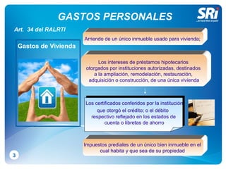 GASTOS PERSONALES 3 Arriendo de un único inmueble usado para vivienda ;  Los intereses de préstamos hipotecarios  otorgados por instituciones autorizadas, destinados  a la ampliación, remodelación, restauración,  adquisición o construcción, de una única vivienda L os certificados conferidos por la institución  que otorgó el crédito; o el débito   respectivo reflejado en los estados de cuenta o   libretas de ahorro Impuestos prediales de un único bien inmueble en el  cual habita y que sea de su propiedad  Art.  34 del RALRTI Gastos de Vivienda 