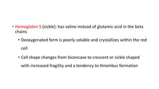 • Hemoglobin S (sickle): has valine instead of glutamic acid in the beta
chains
• Deoxygenated form is poorly soluble and crystallizes within the red
cell
• Cell shape changes from biconcave to crescent or sickle shaped
with increased fragility and a tendency to thrombus formation
 