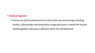 • Methemoglobin
• Ferrous ion (Fe2+) oxidised to ferric (Fe3+) form by various drugs including
nitrites, sulfonamides and acetanilid or congenital cause in which the enzyme
methemoglobin reductase is deficient within the red blood cell.
 