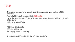 P50
• The partial pressure of oxygen at which the oxygen carrying protein is 50%
saturated
• Normal p50 in adult hemoglobin is 26.6mmHg
• Lie at the steepest part of the curve, thus most sensitive point to detect the shift
of the curve
• Index of oxygen affinity
• P50 HbA = 26.6mmHg
• P50 HbF = 18mmHg
• P50 Myoglobin = 2.75mmHg
• The lower the P50 the higher the affinity towards O₂
 