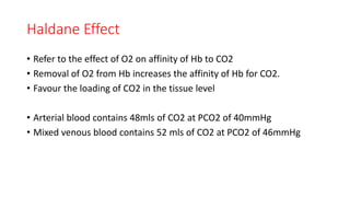 Haldane Effect
• Refer to the effect of O2 on affinity of Hb to CO2
• Removal of O2 from Hb increases the affinity of Hb for CO2.
• Favour the loading of CO2 in the tissue level
• Arterial blood contains 48mls of CO2 at PCO2 of 40mmHg
• Mixed venous blood contains 52 mls of CO2 at PCO2 of 46mmHg
 