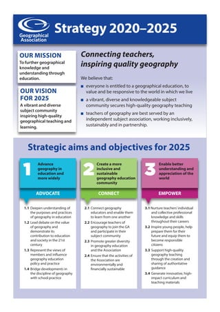 Strategy 2020–2025
OUR MISSION
To further geographical
knowledge and
understanding through
education.
OUR VISION
FOR 2025
A vibrant and diverse
subject community
inspiring high-quality
geographical teaching and
learning.
1.1 Deepen understanding of
the purposes and practices
of geography in education
1.2 Lead debate on the value
of geography and
demonstrate its
contribution to education
and society in the 21st
century
1.3 Represent the views of
members and influence
geography education
policy and practice
1.4 Bridge developments in
the discipline of geography
with school practice
Advance
geography in
education and
more widely
1
Create a more
inclusive and
sustainable
geography education
community
2
Enable better
understanding and
appreciation of the
world
3
We believe that:
n everyone is entitled to a geographical education, to
value and be responsive to the world in which we live
n a vibrant, diverse and knowledgeable subject
community secures high-quality geography teaching
n teachers of geography are best served by an
independent subject association, working inclusively,
sustainably and in partnership.
2.1 Connect geography
educators and enable them
to learn from one another
2.2 Encourage teachers of
geography to join the GA
and participate in their
subject community
2.3 Promote greater diversity
in geography education
and the Association
2.4 Ensure that the activities of
the Association are
environmentally and
financially sustainable
3.1 Nurture teachers’individual
and collective professional
knowledge and skills
throughout their careers
3.2 Inspire young people, help
prepare them for their
future and equip them to
become responsible
citizens
3.3 Support high-quality
geography teaching
through the creation and
sharing of authoritative
guidance
3.4 Generate innovative, high-
impact curriculum and
teaching materials
Strategic aims and objectives for 2025
ADVOCATE CONNECT EMPOWER
Connecting teachers,
inspiring quality geography
 