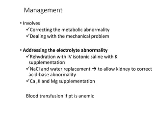 Management
• Involves
Correcting the metabolic abnormality
Dealing with the mechanical problem
• Addressing the electrolyte abnormality
Rehydration with IV isotonic saline with K
supplementation
NaCl and water replacement  to allow kidney to correct
acid-base abnormality
Ca ,K and Mg supplementation
Blood transfusion if pt is anemic
 