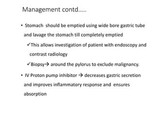 Management contd…..
• Stomach should be emptied using wide bore gastric tube
and lavage the stomach till completely emptied
This allows investigation of patient with endoscopy and
contrast radiology
Biopsy around the pylorus to exclude malignancy.
• IV Proton pump inhibitor  decreases gastric secretion
and improves inflammatory response and ensures
absorption
 