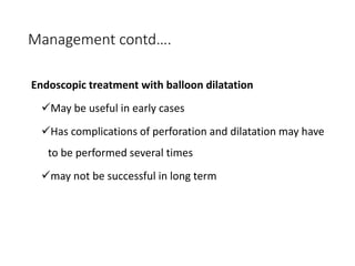 Management contd….
Endoscopic treatment with balloon dilatation
May be useful in early cases
Has complications of perforation and dilatation may have
to be performed several times
may not be successful in long term
 