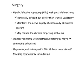 Surgery
• Highly Selective Vagotomy (HSV) with gastrojejunostomy
technically difficult but better than truncal vagotomy
Maintains the nerve supply of chronically obstructed
antrum
May reduce the chronic emptying problems
• Truncal vagotomy with gastrojejunostomy of Mayo 
commonly advocated
• Vagotomy ,antrectomy with Billroth I anastomosis with
feeeding jejunostomy for nutrition
 