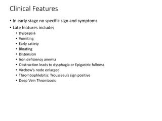 Clinical Features
• In early stage no specific sign and symptoms
• Late features include:
• Dyspepsia
• Vomiting
• Early satiety
• Bloating
• Distension
• Iron deficiency anemia
• Obstruction leads to dysphagia or Epigastric fullness
• Virchow’s node enlarged
• Thrombophlebitis: Trousseau’s sign positive
• Deep Vein Thrombosis
 