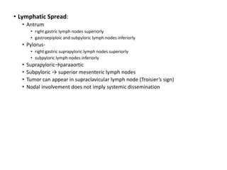 • Lymphatic Spread:
• Antrum
• right gastric lymph nodes superiorly
• gastroepiploic and subpyloric lymph nodes inferiorly
• Pylorus-
• right gastric suprapyloric lymph nodes superiorly
• subpyloric lymph nodes inferiorly
• Suprapyloric→paraaortic
• Subpyloric → superior mesenteric lymph nodes
• Tumor can appear in supraclavicular lymph node (Troisier’s sign)
• Nodal involvement does not imply systemic dissemination
 