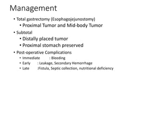 Management
• Total gastrectomy (Esophagojejunostomy)
• Proximal Tumor and Mid-body Tumor
• Subtotal
• Distally placed tumor
• Proximal stomach preserved
• Post-operative Complications
• Immediate : Bleeding
• Early : Leakage, Secondary Hemorrhage
• Late :Fistula, Septic collection, nutritional deficiency
 