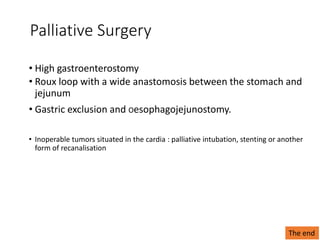 Palliative Surgery
• High gastroenterostomy
• Roux loop with a wide anastomosis between the stomach and
jejunum
• Gastric exclusion and Oesophagojejunostomy.
• Inoperable tumors situated in the cardia : palliative intubation, stenting or another
form of recanalisation
The end
 