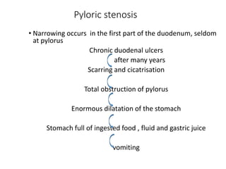 Pyloric stenosis
• Narrowing occurs in the first part of the duodenum, seldom
at pylorus
Chronic duodenal ulcers
after many years
Scarring and cicatrisation
Total obstruction of pylorus
Enormous dilatation of the stomach
Stomach full of ingested food , fluid and gastric juice
vomiting
 