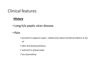 Clinical features
History
• Long h/o peptic ulcer disease
• Pain
persistent in epigastric region , radiates from above and left of umbilicus to the
LIF
often with feeling of fullness ,
within1/2 hr of food intake
loss of periodicity
 
