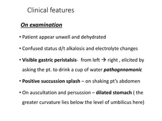 Clinical features
On examination
• Patient appear unwell and dehydrated
• Confused status d/t alkalosis and electrolyte changes
• Visible gastric peristalsis- from left  right , elicited by
asking the pt. to drink a cup of water pathognnomonic
• Positive succussion splash – on shaking pt’s abdomen
• On auscultation and persussion – dilated stomach ( the
greater curvature lies below the level of umbilicus here)
 