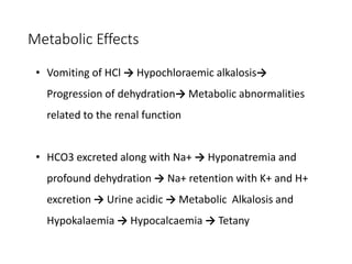 Metabolic Effects
• Vomiting of HCl → Hypochloraemic alkalosis→
Progression of dehydration→ Metabolic abnormalities
related to the renal function
• HCO3 excreted along with Na+ → Hyponatremia and
profound dehydration → Na+ retention with K+ and H+
excretion → Urine acidic → Metabolic Alkalosis and
Hypokalaemia → Hypocalcaemia → Tetany
 