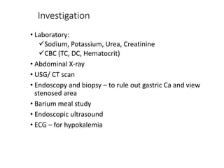 Investigation
• Laboratory:
Sodium, Potassium, Urea, Creatinine
CBC (TC, DC, Hematocrit)
• Abdominal X-ray
• USG/ CT scan
• Endoscopy and biopsy – to rule out gastric Ca and view
stenosed area
• Barium meal study
• Endoscopic ultrasound
• ECG – for hypokalemia
 