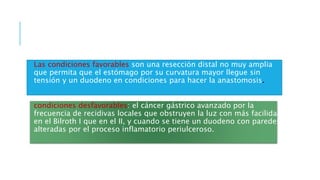 Las condiciones favorables son una resección distal no muy amplia
que permita que el estómago por su curvatura mayor llegue sin
tensión y un duodeno en condiciones para hacer la anastomosis.
condiciones desfavorables: el cáncer gástrico avanzado por la
frecuencia de recidivas locales que obstruyen la luz con más facilidad
en el Bilroth I que en el II, y cuando se tiene un duodeno con paredes
alteradas por el proceso inflamatorio periulceroso.
 