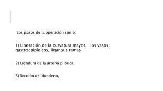 Los pasos de la operación son 6:
1) Liberación de la curvatura mayor, los vasos
gastroepiploicos, ligar sus ramas
2) Ligadura de la arteria pilórica,
3) Sección del duodeno,
 