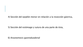 4) Sección del epiplón menor en relación a la resección gástrica,
5) Sección del estómago y sutura de una parte de ésta,
6) Anastomosis gastroduodenal
 