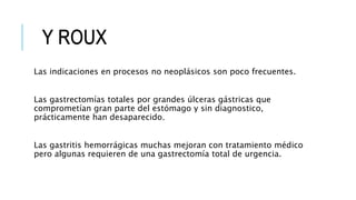 Las indicaciones en procesos no neoplásicos son poco frecuentes.
Las gastrectomías totales por grandes úlceras gástricas que
comprometían gran parte del estómago y sin diagnostico,
prácticamente han desaparecido.
Las gastritis hemorrágicas muchas mejoran con tratamiento médico
pero algunas requieren de una gastrectomía total de urgencia.
 