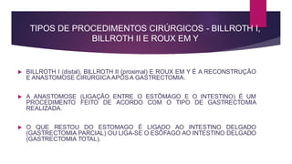 TIPOS DE PROCEDIMENTOS CIRÚRGICOS - BILLROTH I,
BILLROTH II E ROUX EM Y
 BILLROTH I (distal), BILLROTH II (proximal) E ROUX EM Y É A RECONSTRUÇÃO
E ANASTOMOSE CIRÚRGICA APÓS A GASTRECTOMIA.
 A ANASTOMOSE (LIGAÇÃO ENTRE O ESTÔMAGO E O INTESTINO) É UM
PROCEDIMENTO FEITO DE ACORDO COM O TIPO DE GASTRECTOMIA
REALIZADA.
 O QUE RESTOU DO ESTOMAGO É LIGADO AO INTESTINO DELGADO
(GASTRECTOMIA PARCIAL) OU LIGA-SE O ESÔFAGO AO INTESTINO DELGADO
(GASTRECTOMIA TOTAL).
 