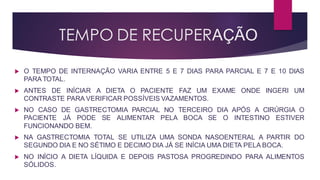 TEMPO DE RECUPERAÇÃO
 O TEMPO DE INTERNAÇÃO VARIA ENTRE 5 E 7 DIAS PARA PARCIAL E 7 E 10 DIAS
PARA TOTAL.
 ANTES DE INÍCIAR A DIETA O PACIENTE FAZ UM EXAME ONDE INGERI UM
CONTRASTE PARA VERIFICAR POSSÍVEIS VAZAMENTOS.
 NO CASO DE GASTRECTOMIA PARCIAL NO TERCEIRO DIA APÓS A CIRÚRGIA O
PACIENTE JÁ PODE SE ALIMENTAR PELA BOCA SE O INTESTINO ESTIVER
FUNCIONANDO BEM.
 NA GASTRECTOMIA TOTAL SE UTILIZA UMA SONDA NASOENTERAL A PARTIR DO
SEGUNDO DIA E NO SÉTIMO E DECIMO DIA JÁ SE INÍCIA UMA DIETA PELA BOCA.
 NO INÍCIO A DIETA LÍQUIDA E DEPOIS PASTOSA PROGREDINDO PARA ALIMENTOS
SÓLIDOS.
 