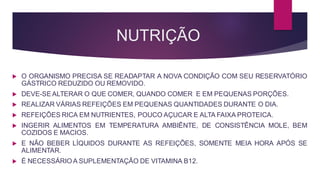 NUTRIÇÃO
 O ORGANISMO PRECISA SE READAPTAR A NOVA CONDIÇÃO COM SEU RESERVATÓRIO
GÁSTRICO REDUZIDO OU REMOVIDO.
 DEVE-SE ALTERAR O QUE COMER, QUANDO COMER E EM PEQUENAS PORÇÕES.
 REALIZAR VÁRIAS REFEIÇÕES EM PEQUENAS QUANTIDADES DURANTE O DIA.
 REFEIÇÕES RICA EM NUTRIENTES, POUCO AÇUCAR E ALTA FAIXA PROTEICA.
 INGERIR ALIMENTOS EM TEMPERATURA AMBIÊNTE, DE CONSISTÊNCIA MOLE, BEM
COZIDOS E MACIOS.
 E NÃO BEBER LÍQUIDOS DURANTE AS REFEIÇÕES, SOMENTE MEIA HORA APÓS SE
ALIMENTAR.
 É NECESSÁRIO A SUPLEMENTAÇÃO DE VITAMINA B12.
 