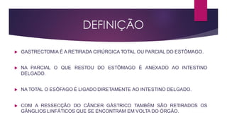 DEFINIÇÃO
 GASTRECTOMIA É A RETIRADA CIRÚRGICA TOTAL OU PARCIAL DO ESTÔMAGO.
 NA PARCIAL O QUE RESTOU DO ESTÔMAGO É ANEXADO AO INTESTINO
DELGADO.
 NA TOTAL O ESÔFAGO É LIGADO DIRETAMENTE AO INTESTINO DELGADO.
 COM A RESSECÇÃO DO CÂNCER GÁSTRICO TAMBÉM SÃO RETIRADOS OS
GÂNGLIOS LINFÁTICOS QUE SE ENCONTRAM EM VOLTA DO ÓRGÃO.
 