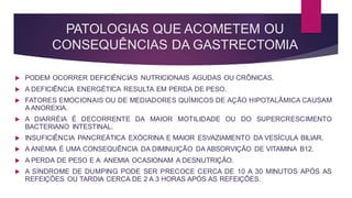 PATOLOGIAS QUE ACOMETEM OU
CONSEQUÊNCIAS DA GASTRECTOMIA
 PODEM OCORRER DEFICIÊNCIAS NUTRICIONAIS AGUDAS OU CRÔNICAS.
 A DEFICIÊNCIA ENERGÉTICA RESULTA EM PERDA DE PESO.
 FATORES EMOCIONAIS OU DE MEDIADORES QUÍMICOS DE AÇÃO HIPOTALÂMICA CAUSAM
A ANOREXIA.
 A DIARRÉIA É DECORRENTE DA MAIOR MOTILIDADE OU DO SUPERCRESCIMENTO
BACTERIANO INTESTINAL.
 INSUFICIÊNCIA PANCREÁTICA EXÓCRINA E MAIOR ESVAZIAMENTO DA VESÍCULA BILIAR.
 A ANEMIA É UMA CONSEQUÊNCIA DA DIMINUIÇÃO DA ABSORVIÇÃO DE VITAMINA B12.
 A PERDA DE PESO E A ANEMIA OCASIONAM A DESNUTRIÇÃO.
 A SÍNDROME DE DUMPING PODE SER PRECOCE CERCA DE 10 A 30 MINUTOS APÓS AS
REFEIÇÕES OU TARDIA CERCA DE 2 A 3 HORAS APÓS AS REFEIÇÕES.
 