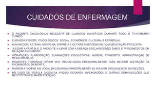 CUIDADOS DE ENFERMAGEM
 O PACIENTE ONCOLÓGICO NECESSITA DE CUIDADOS OLHÍSTICOS DURANTE TODO O TRATAMENTO
CLÍNICO.
 CUIDADOS FÍSICOS, PSICOLÓGICOS, SOCIAL, ECONÔMICO, CULTURAL E ESPIRITUAL.
 ALIVIAR DOR, ASTENIA, ANOREXIA, DISPNÉIA E OUTRAS EMERGÊNCIAS COM MEDICAÇÃO PRESCRITA.
 AJUDAR A FAMÍLIA E O PACIENTE A LIDAR COM A DOENÇA ESCLARECENDO TABÚS E PRECONCEITOS EM
RELAÇÃO AO CÂNCER.
 HIDRATAÇÃO, ALIMENTAÇÃO, ELIMINAÇÕES FISIOLÓGICAS, HIGIÊNE, CONFORTO, ADMINISTRAÇÃO DE
MEDICAMENTOS.
 PACIENTES TERMINAIS DEVEM SER TRABALHADOS EMOCIONALMENTE PARA MELHOR ACEITAÇÃO DA
PROXIMIDADE DA MORTE.
 MANTER A HIGIÊNE NO LOCAL DA CIRURGIA PRINCIPALMENTE SE HOUVER DRENAGEM DE SECREÇÕES.
 NO CASO DE FÍSTULA DIGESTIVA PODEM OCORRER INFLAMAÇÕES E OUTRAS COMPLICAÇÕES QUE
NECESSITAM DE MAIOR ATENÇAO.
 