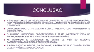 CONCLUSÃO
 A GASTRECTOMIA É UM PROCEDIMENTO CIRURGICO ALTAMENTE RECOMENDÁVEL
PARA PACIENTES COM CÂNCER NO ESTÔMAGO AUMENTANDO AS CHANCES DE CURA
E SOBREVIDA.
 COMPLEMENTANDO O TRATAMENTO CLÍNICO PALEATIVO COM RADIOTERAPIA E
QUIMIOTERAPIA.
 O CUIDADO NUTRICIONAL PÓS-OPERATÓRIO É MUITO IMPORTANTE PARA SE
ALCANÇAR MELHORES RESULTADOS E TER UMA VIDA SAUDÁVEL.
 AS MUDANÇAS E ALTERAÇÕES NO ESTILO DE VIDA DO PACIENTE
GASTRECTOMIZADO É DIFÍCIL POREM NECESSÁRIA.
 A REEDUCAÇÃO ALIMENTAR, OS SINTOMAS, A PERDA DE PESO TAMBÉM PODEM
CAUSAR PROBLEMAS PSICOLÓGICOS.
 