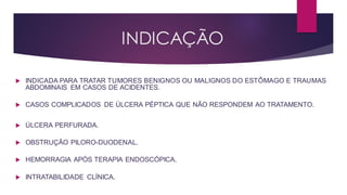 INDICAÇÃO
 INDICADA PARA TRATAR TUMORES BENIGNOS OU MALIGNOS DO ESTÔMAGO E TRAUMAS
ABDOMINAIS EM CASOS DE ACIDENTES.
 CASOS COMPLICADOS DE ÚLCERA PÉPTICA QUE NÃO RESPONDEM AO TRATAMENTO.
 ÚLCERA PERFURADA.
 OBSTRUÇÃO PILORO-DUODENAL.
 HEMORRAGIA APÓS TERAPIA ENDOSCÓPICA.
 INTRATABILIDADE CLÍNICA.
 