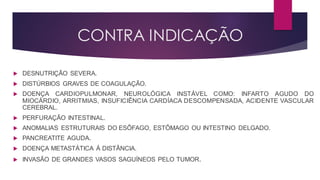 CONTRA INDICAÇÃO
 DESNUTRIÇÃO SEVERA.
 DISTÚRBIOS GRAVES DE COAGULAÇÃO.
 DOENÇA CARDIOPULMONAR, NEUROLÓGICA INSTÁVEL COMO: INFARTO AGUDO DO
MIOCÁRDIO, ARRITMIAS, INSUFICIÊNCIA CARDÍACA DESCOMPENSADA, ACIDENTE VASCULAR
CEREBRAL.
 PERFURAÇÃO INTESTINAL.
 ANOMALIAS ESTRUTURAIS DO ESÔFAGO, ESTÔMAGO OU INTESTINO DELGADO.
 PANCREATITE AGUDA.
 DOENÇA METASTÁTICA Á DISTÂNCIA.
 INVASÃO DE GRANDES VASOS SAGUÍNEOS PELO TUMOR.
 