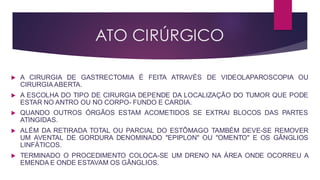 ATO CIRÚRGICO
 A CIRURGIA DE GASTRECTOMIA É FEITA ATRAVÉS DE VIDEOLAPAROSCOPIA OU
CIRURGIA ABERTA.
 A ESCOLHA DO TIPO DE CIRURGIA DEPENDE DA LOCALIZAÇÃO DO TUMOR QUE PODE
ESTAR NO ANTRO OU NO CORPO- FUNDO E CARDIA.
 QUANDO OUTROS ÓRGÃOS ESTAM ACOMETIDOS SE EXTRAI BLOCOS DAS PARTES
ATINGIDAS.
 ALÉM DA RETIRADA TOTAL OU PARCIAL DO ESTÔMAGO TAMBÉM DEVE-SE REMOVER
UM AVENTAL DE GORDURA DENOMINADO "EPIPLON" OU "OMENTO" E OS GÂNGLIOS
LINFÁTICOS.
 TERMINADO O PROCEDIMENTO COLOCA-SE UM DRENO NA ÁREA ONDE OCORREU A
EMENDA E ONDE ESTAVAM OS GÂNGLIOS.
 