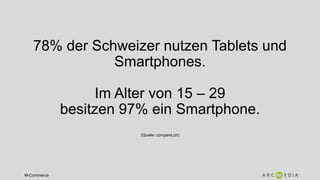 M-Commerce
78% der Schweizer nutzen Tablets und
Smartphones.
Im Alter von 15 – 29
besitzen 97% ein Smartphone.
(Quelle: comparis.ch)
 