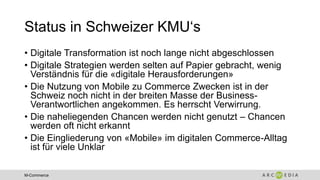M-Commerce
Status in Schweizer KMU‘s
• Digitale Transformation ist noch lange nicht abgeschlossen
• Digitale Strategien werden selten auf Papier gebracht, wenig
Verständnis für die «digitale Herausforderungen»
• Die Nutzung von Mobile zu Commerce Zwecken ist in der
Schweiz noch nicht in der breiten Masse der Business-
Verantwortlichen angekommen. Es herrscht Verwirrung.
• Die naheliegenden Chancen werden nicht genutzt – Chancen
werden oft nicht erkannt
• Die Eingliederung von «Mobile» im digitalen Commerce-Alltag
ist für viele Unklar
 