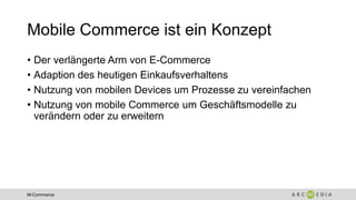 M-Commerce
Mobile Commerce ist ein Konzept
• Der verlängerte Arm von E-Commerce
• Adaption des heutigen Einkaufsverhaltens
• Nutzung von mobilen Devices um Prozesse zu vereinfachen
• Nutzung von mobile Commerce um Geschäftsmodelle zu
verändern oder zu erweitern
 