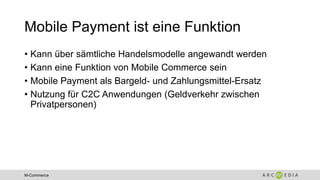 M-Commerce
Mobile Payment ist eine Funktion
• Kann über sämtliche Handelsmodelle angewandt werden
• Kann eine Funktion von Mobile Commerce sein
• Mobile Payment als Bargeld- und Zahlungsmittel-Ersatz
• Nutzung für C2C Anwendungen (Geldverkehr zwischen
Privatpersonen)
 