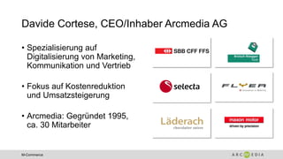 M-Commerce
Davide Cortese, CEO/Inhaber Arcmedia AG
• Spezialisierung auf
Digitalisierung von Marketing,
Kommunikation und Vertrieb
• Fokus auf Kostenreduktion
und Umsatzsteigerung
• Arcmedia: Gegründet 1995,
ca. 30 Mitarbeiter
 