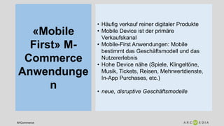 M-Commerce
«Mobile
First» M-
Commerce
Anwendunge
n
• Häufig verkauf reiner digitaler Produkte
• Mobile Device ist der primäre
Verkaufskanal
• Mobile-First Anwendungen: Mobile
bestimmt das Geschäftsmodell und das
Nutzererlebnis
• Hohe Device nähe (Spiele, Klingeltöne,
Musik, Tickets, Reisen, Mehrwertdienste,
In-App Purchases, etc.)
• neue, disruptive Geschäftsmodelle
 